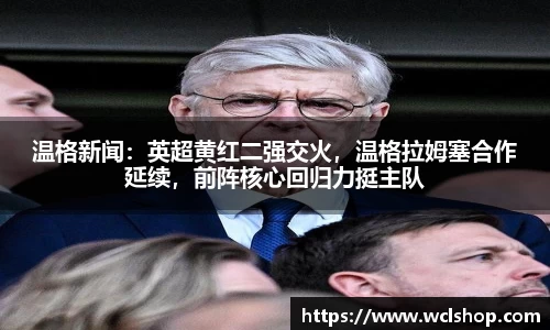 温格新闻：英超黄红二强交火，温格拉姆塞合作延续，前阵核心回归力挺主队