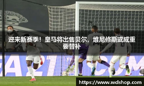 迎来新赛季！皇马将出售贝尔，维尼修斯或成重要替补